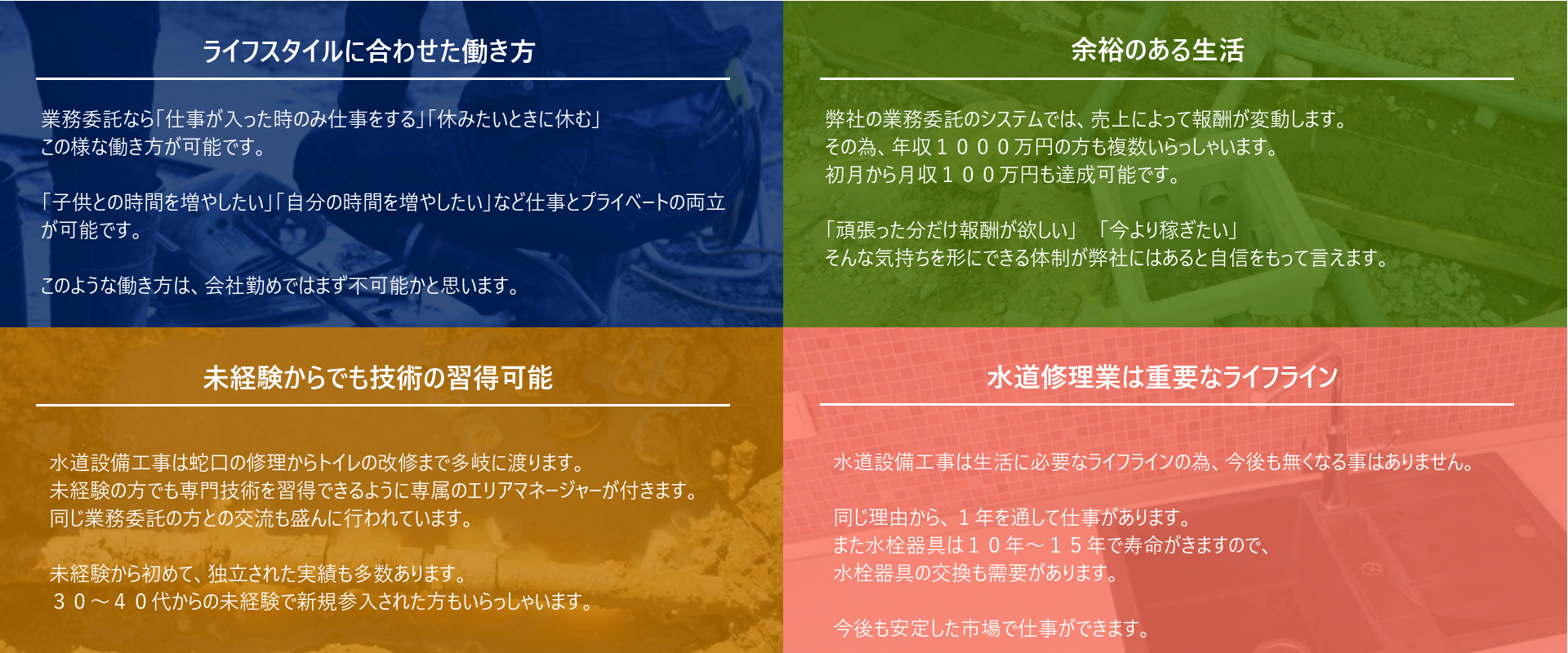 ライフスタイルに合わせた働き方：「業務委託なら仕事が入った時のみ仕事をする」「休みたいときに休む」このような働き方が可能です。「子供との時間を増やしたい」「自分の時間を増やしたい」」など仕事とプライベートの両立が実現できます。この様な働き方は会社勤めではまず不可能かと思います。　余裕のある生活：弊社の業務委託システムでは売り上げによって報酬が変動します。そのため、年収1000万円のかたも多数在籍していらっしゃいます。初月から月収100万円も実現かのうです。「頑張った分だけ報酬が欲しい」「今より稼ぎたい」そんな気持ちを形にできる体制が弊社にはあります。　未経験からでも技術の習得が可能：水道設備工事は蛇口の修理～トイレの改修まで多岐に渡ります。未経験の方でも水道修理の専門技術が習得できるように専属のエリアマネージャーが付きます。同じ業務委託の方同士での交流も盛んに行われています。未経験から始めて独立された実績も多数あります。30第～40代からでも新規参入されています。　水道修理業は重要なライフライン：水道設備工事は生活に必要なライフラインの為、今後も無くなる事はありません。１年を通して安定して仕事があります。また水栓器具は10年～15年で寿命がきますので、水栓器具の交換も需要があります。今後も安定した市場で仕事ができます。