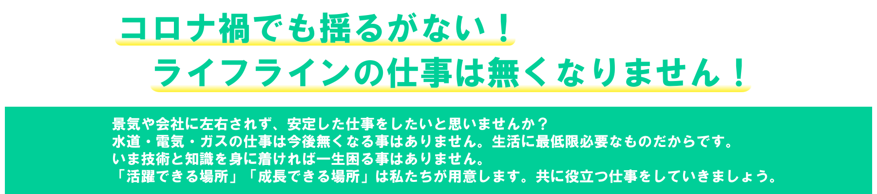 コロナ禍でも揺るがない！ライフラインの仕事はなくなりません！景気や会社に左右されず、安定した仕事をしたいと思いませんか？水道・電気・ガスの仕事は今後無くなる事はありません。生活に最低限必要なものだからです。いま技術と知識を身に着ければ一生困る事はありません。「活躍できる場所」「成長できる場所」は私たちが用意します。共に人の役に立つ仕事をしてみませんか？