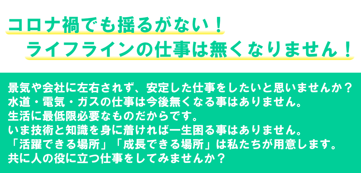 コロナ禍でも揺るがない！ライフラインの仕事はなくなりません！景気や会社に左右されず、安定した仕事をしたいと思いませんか？水道・電気・ガスの仕事は今後無くなる事はありません。生活に最低限必要なものだからです。いま技術と知識を身に着ければ一生困る事はありません。「活躍できる場所」「成長できる場所」は私たちが用意します。共に人の役に立つ仕事をしてみませんか？