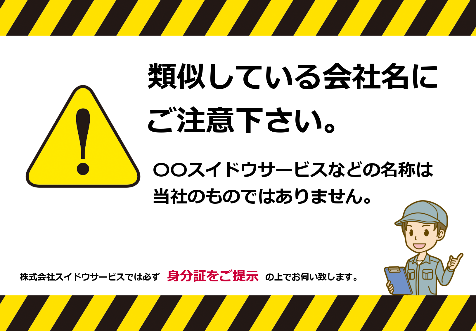 当社であるかのように装った、類似している会社名にご注意ください。〇〇スイドウサービスなどの名称は当社のものではありません。株式会社スイドウサービスでは必ず「社名・社判・顔写真・水道局指定工事店番号」などが記載された身分証をご提示の上、お伺い致します。